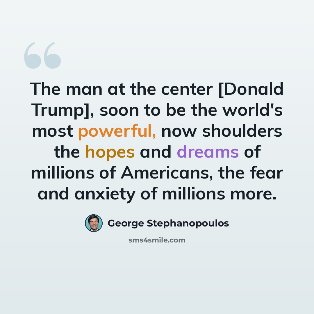 “The man at the center [Donald Trump], soon to be the world's most powerful, now shoulders the hopes and dreams of millions of Americans, the fear and anxiety of millions more.” quote by George Stephanopoulos