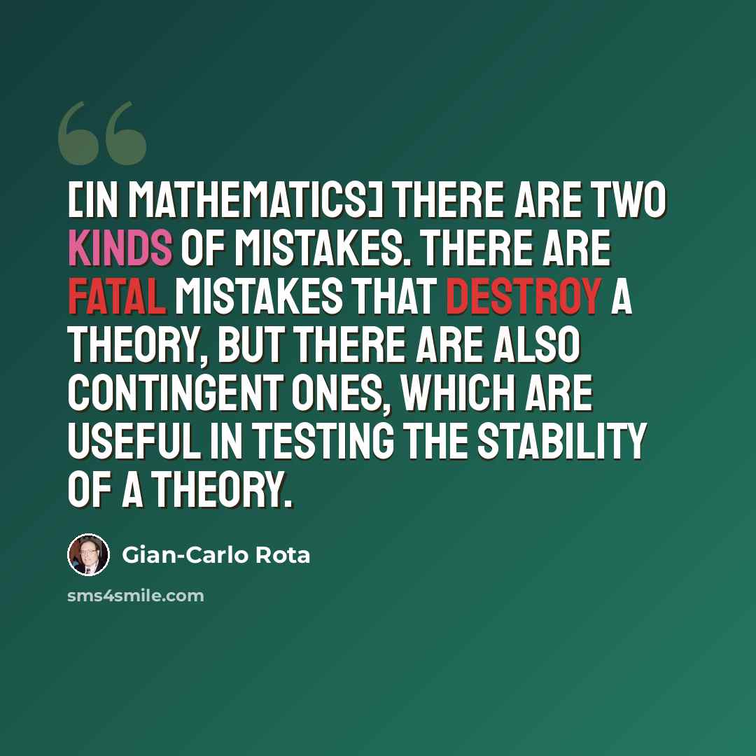 “[In mathematics] There are two kinds of mistakes. There are fatal mistakes that destroy a theory, but there are also contingent ones, which are useful in testing the stability of a theory.” quote by Gian-Carlo Rota
