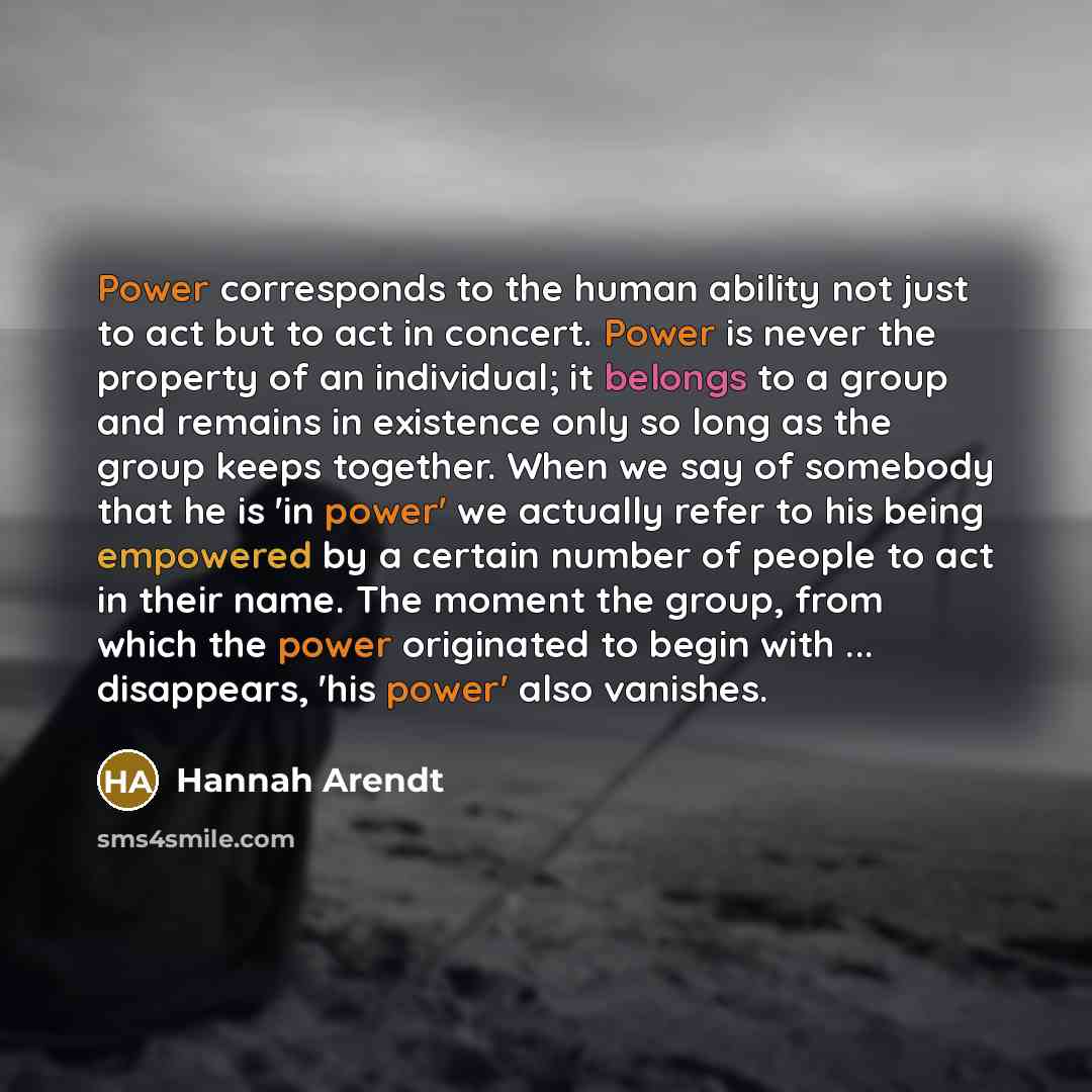 “Power corresponds to the human ability not just to act but to act in concert. Power is never the property of an individual; it belongs to a group and remains in existence only so long as the group keeps together. When we say of somebody that he is 'in power' we actually refer to his being…” quote by Hannah Arendt