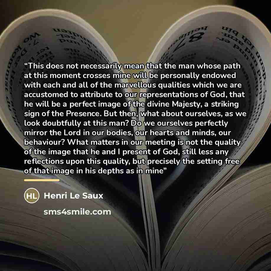 “This does not necessarily mean that the man whose path at this moment crosses mine will be personally endowed with each and all of the marvellous qualities which we are accustomed to attribute to our representations of God, that he will be a perfect image of the divine Majesty, a striking sign of…” quote by Henri Le Saux