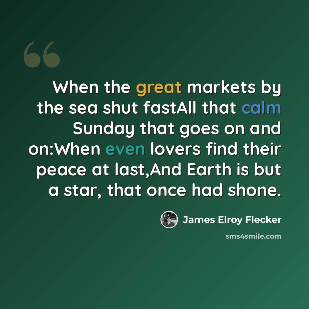 “When the great markets by the sea shut fastAll that calm Sunday that goes on and on:When even lovers find their peace at last,And Earth is but a star, that once had shone.” quote by James Elroy Flecker