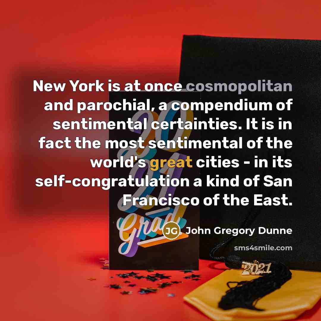 “New York is at once cosmopolitan and parochial, a compendium of sentimental certainties. It is in fact the most sentimental of the world's great cities - in its self-congratulation a kind of San Francisco of the East.” quote by John Gregory Dunne
