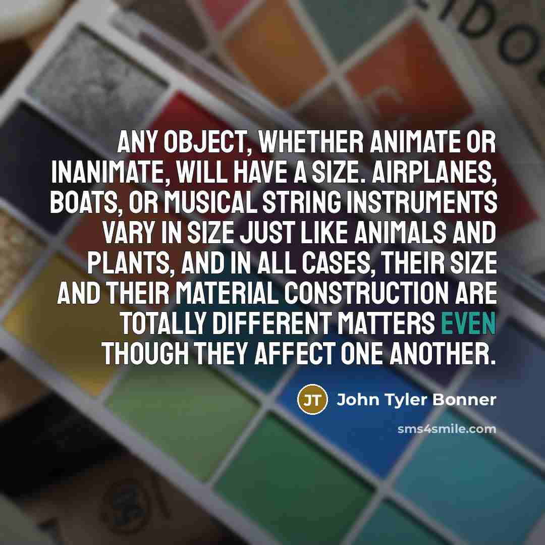 “Any object, whether animate or inanimate, will have a size. Airplanes, boats, or musical string instruments vary in size just like animals and plants, and in all cases, their size and their material construction are totally different matters even though they affect one another.” quote by John Tyler Bonner
