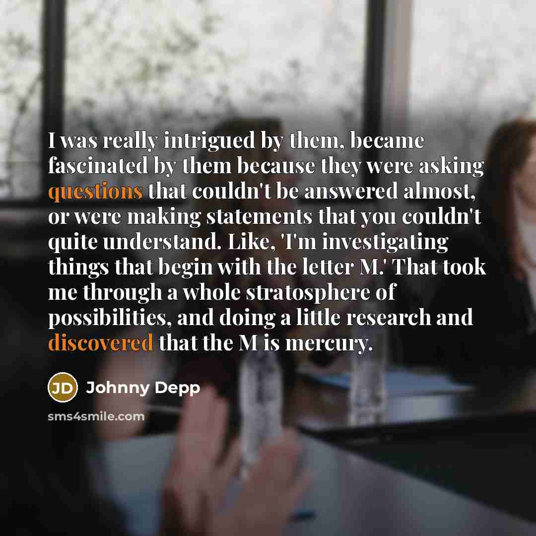 “I was really intrigued by them, became fascinated by them because they were asking questions that couldn't be answered almost, or were making statements that you couldn't quite understand. Like, 'I'm investigating things that begin with the letter M.' That took me through a whole stratosphere of…” quote by Johnny Depp