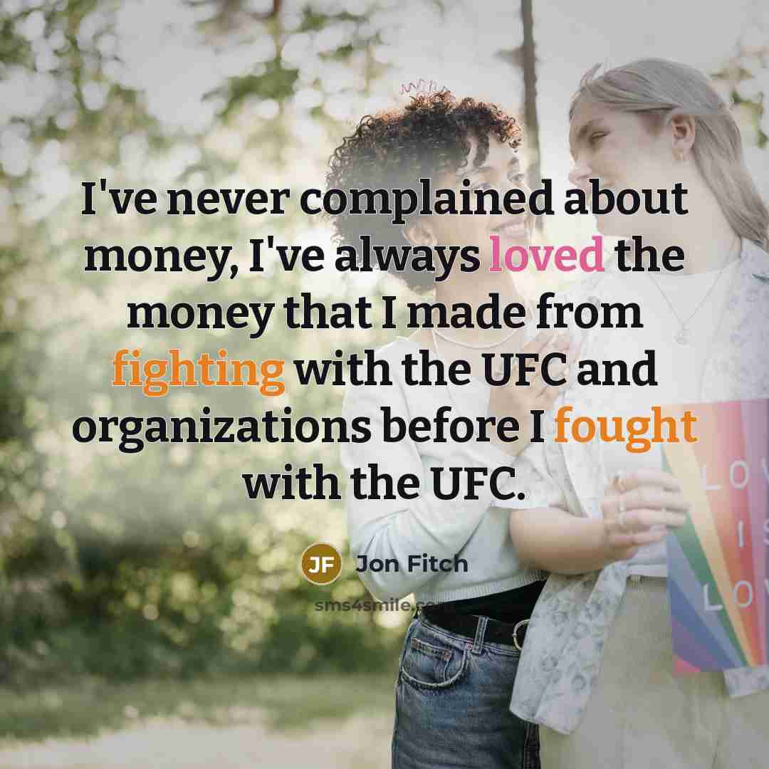 “I've never complained about money, I've always loved the money that I made from fighting with the UFC and organizations before I fought with the UFC.” quote by Jon Fitch