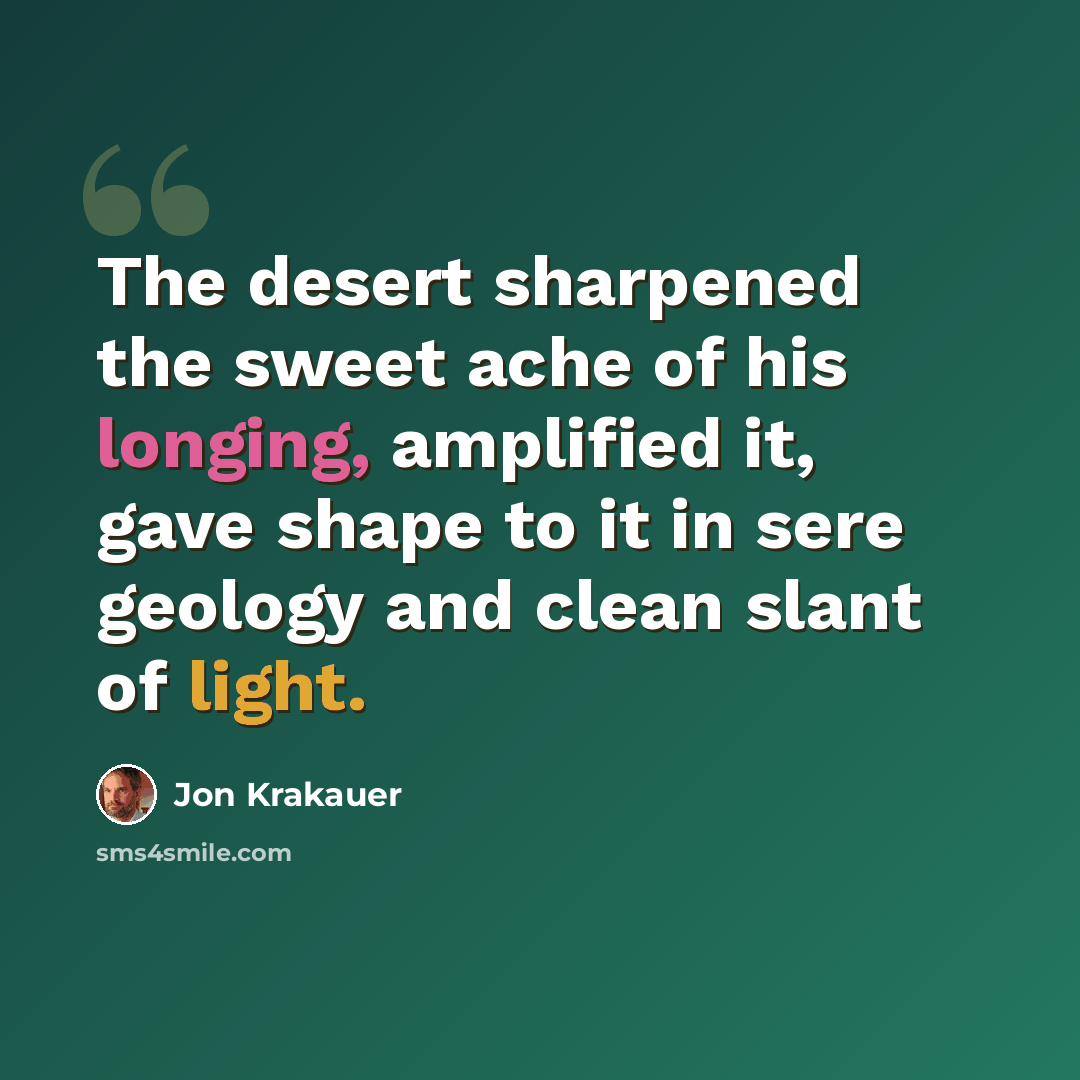 “The desert sharpened the sweet ache of his longing, amplified it, gave shape to it in sere geology and clean slant of light.” quote by Jon Krakauer