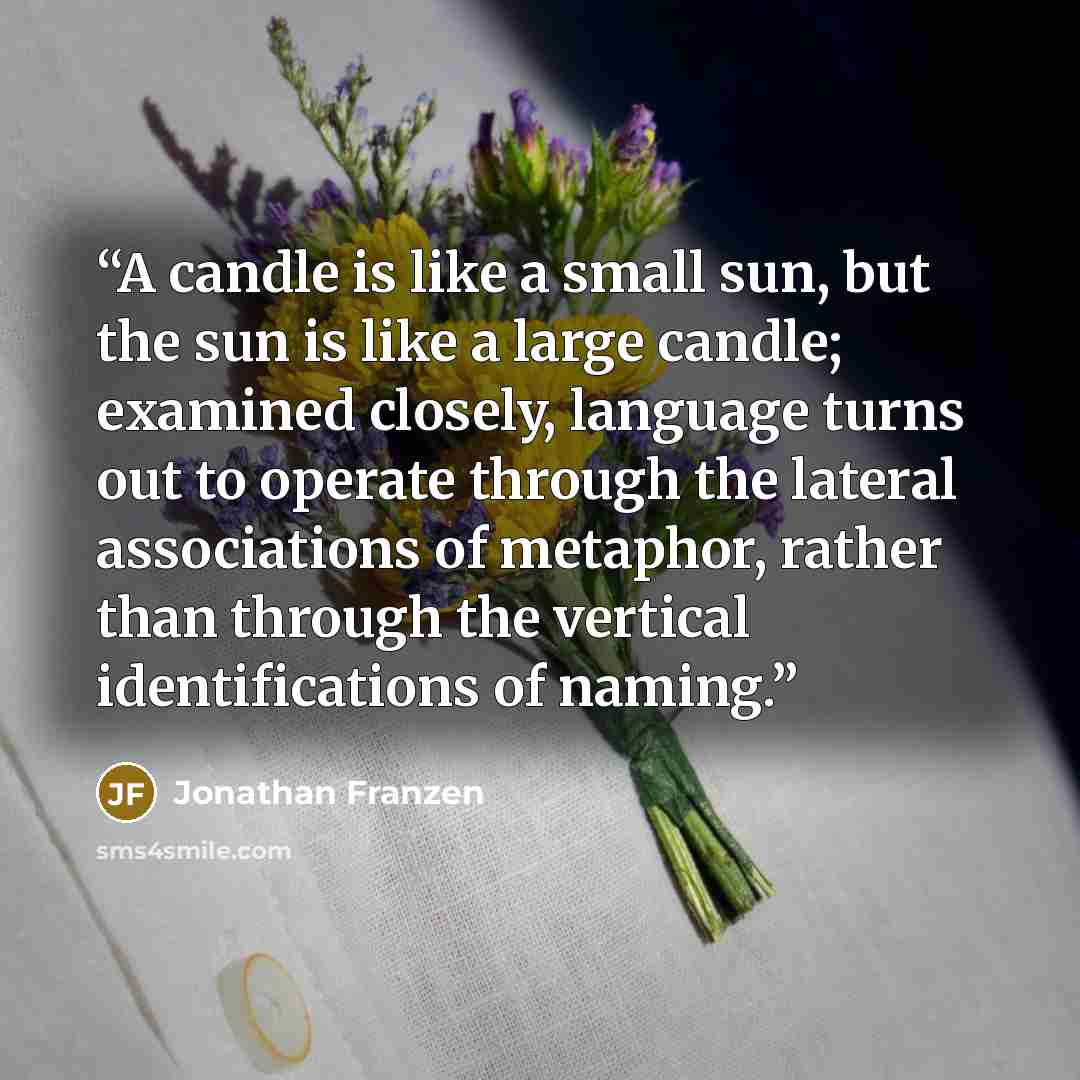 “A candle is like a small sun, but the sun is like a large candle; examined closely, language turns out to operate through the lateral associations of metaphor, rather than through the vertical identifications of naming.” quote by Jonathan Franzen