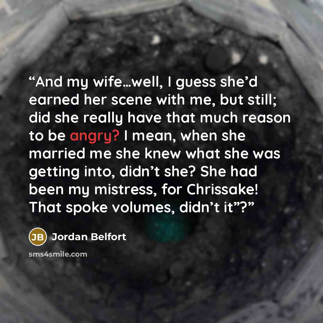 “And my wife…well, I guess she’d earned her scene with me, but still; did she really have that much reason to be angry? I mean, when she married me she knew what she was getting into, didn’t she? She had been my mistress, for Chrissake! That spoke volumes, didn’t it”?” quote by Jordan Belfort