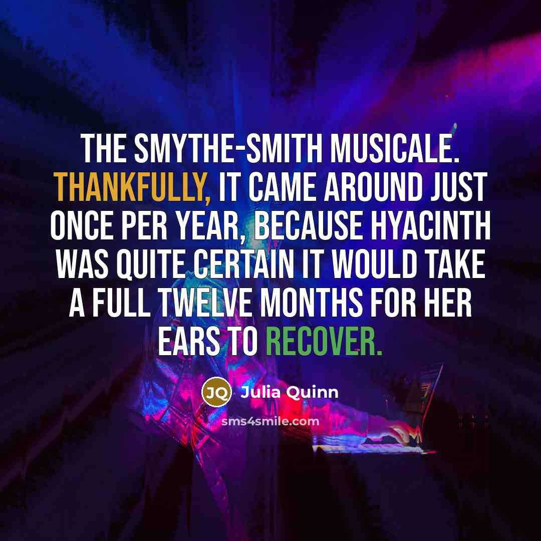 “The Smythe-Smith musicale. Thankfully, it came around just once per year, because Hyacinth was quite certain it would take a full twelve months for her ears to recover.” quote by Julia Quinn