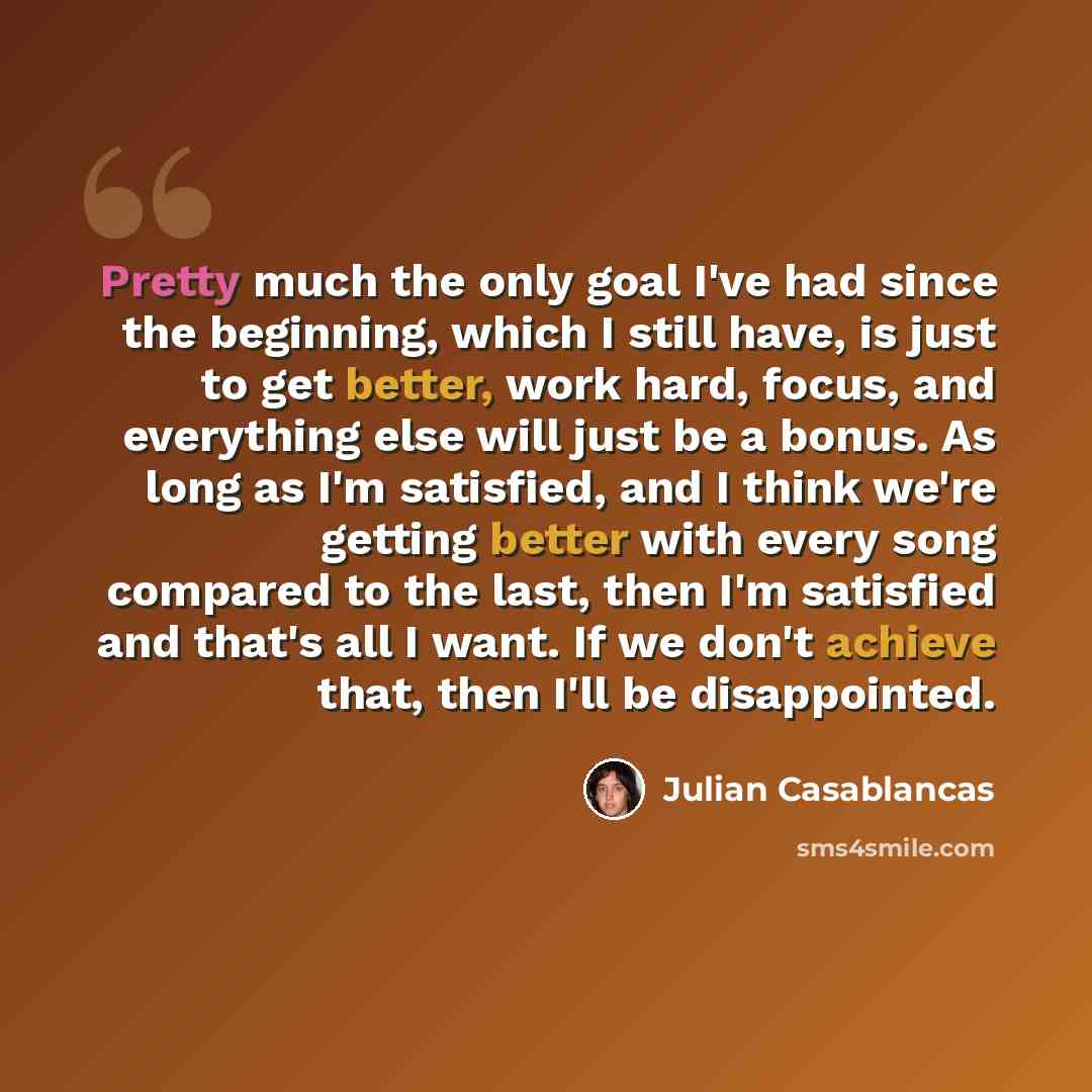 “Pretty much the only goal I've had since the beginning, which I still have, is just to get better, work hard, focus, and everything else will just be a bonus. As long as I'm satisfied, and I think we're getting better with every song compared to the last, then I'm satisfied and that's all I want…” quote by Julian Casablancas