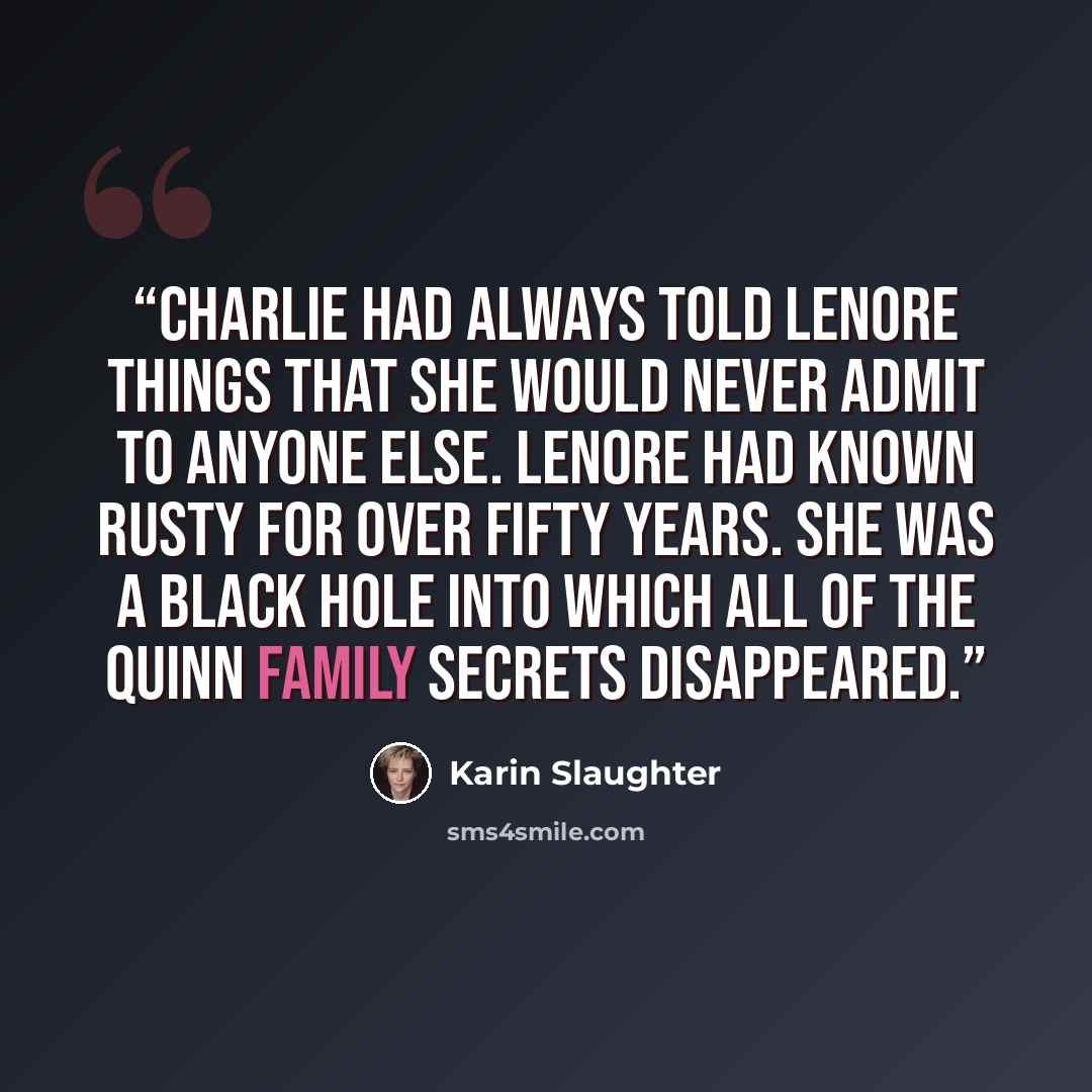 “Charlie had always told Lenore things that she would never admit to anyone else. Lenore had known Rusty for over fifty years. She was a black hole into which all of the Quinn family secrets disappeared.” quote by Karin Slaughter