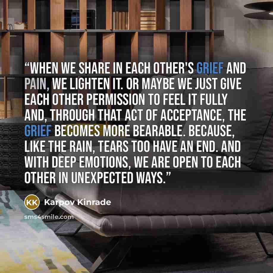 “When we share in each other's grief and pain, we lighten it. Or maybe we just give each other permission to feel it fully and, through that act of acceptance, the grief becomes more bearable. Because, like the rain, tears too have an end. And with deep emotions, we are open to each other in…” quote by Karpov Kinrade