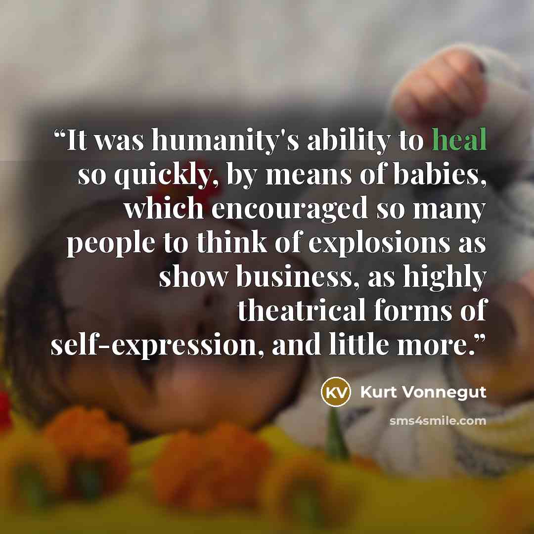 “It was humanity's ability to heal so quickly, by means of babies, which encouraged so many people to think of explosions as show business, as highly theatrical forms of self-expression, and little more.” quote by Kurt Vonnegut