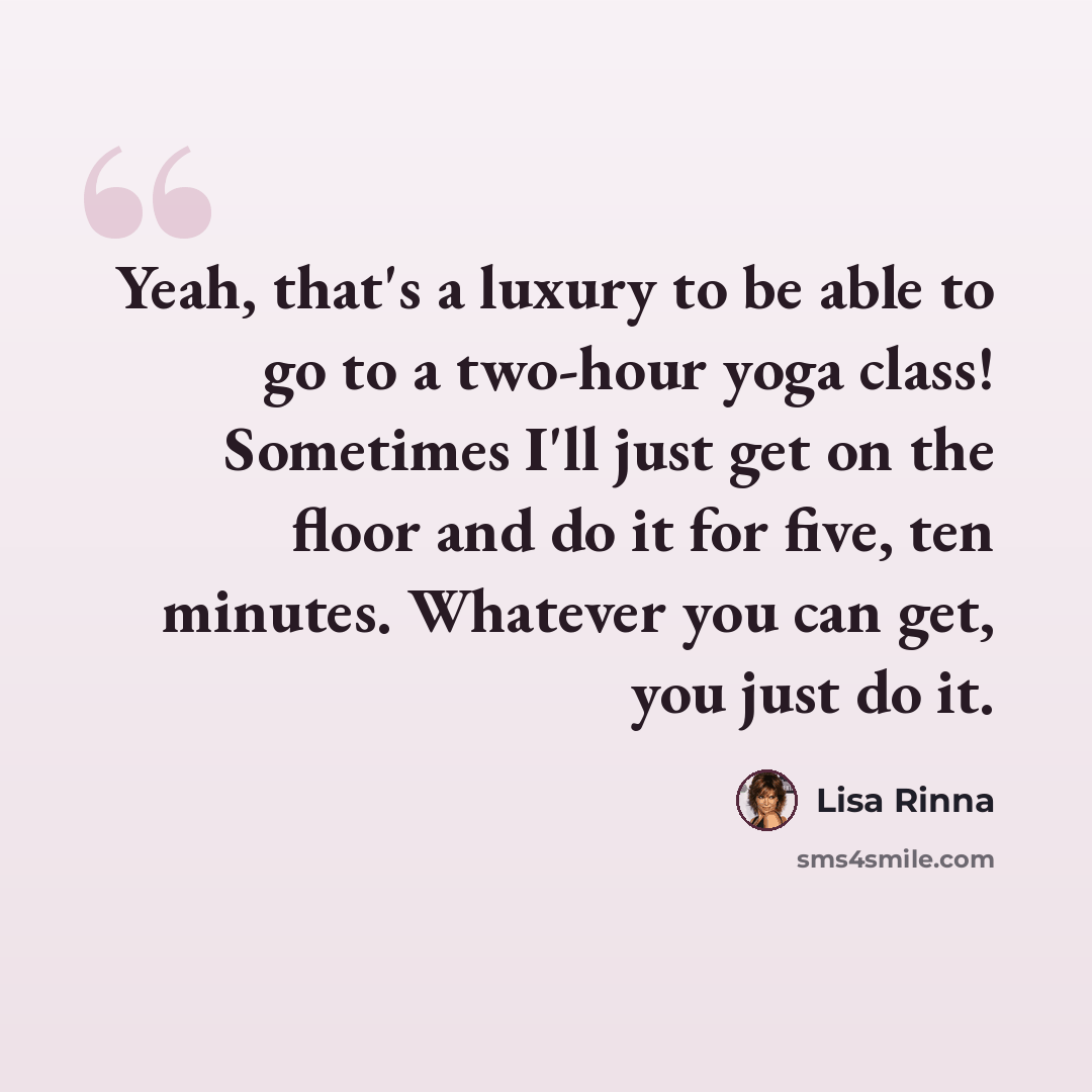 “Yeah, that's a luxury to be able to go to a two-hour yoga class! Sometimes I'll just get on the floor and do it for five, ten minutes. Whatever you can get, you just do it.” quote by Lisa Rinna