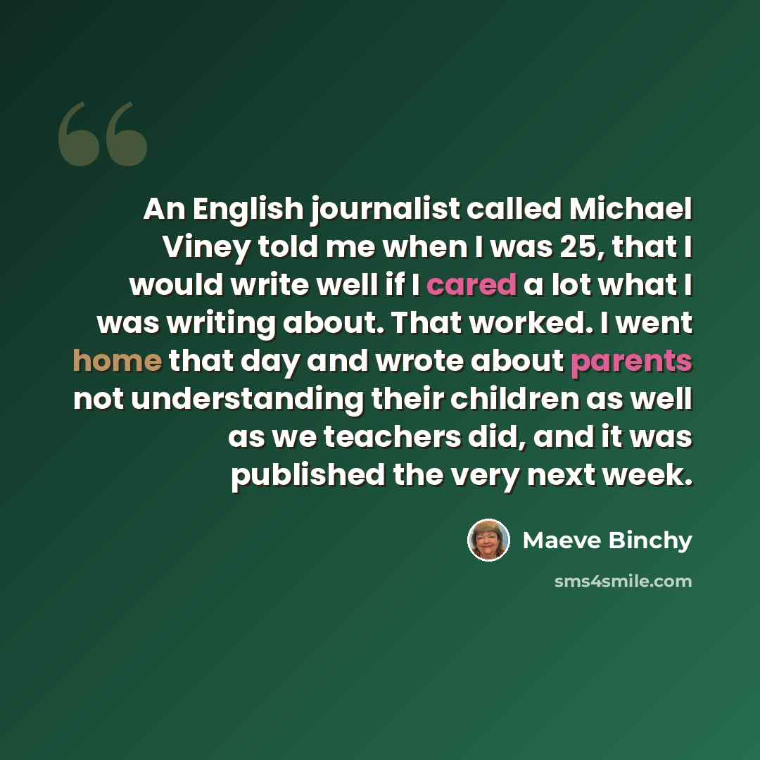 “An English journalist called Michael Viney told me when I was 25, that I would write well if I cared a lot what I was writing about. That worked. I went home that day and wrote about parents not understanding their children as well as we teachers did, and it was published the very next week.” quote by Maeve Binchy