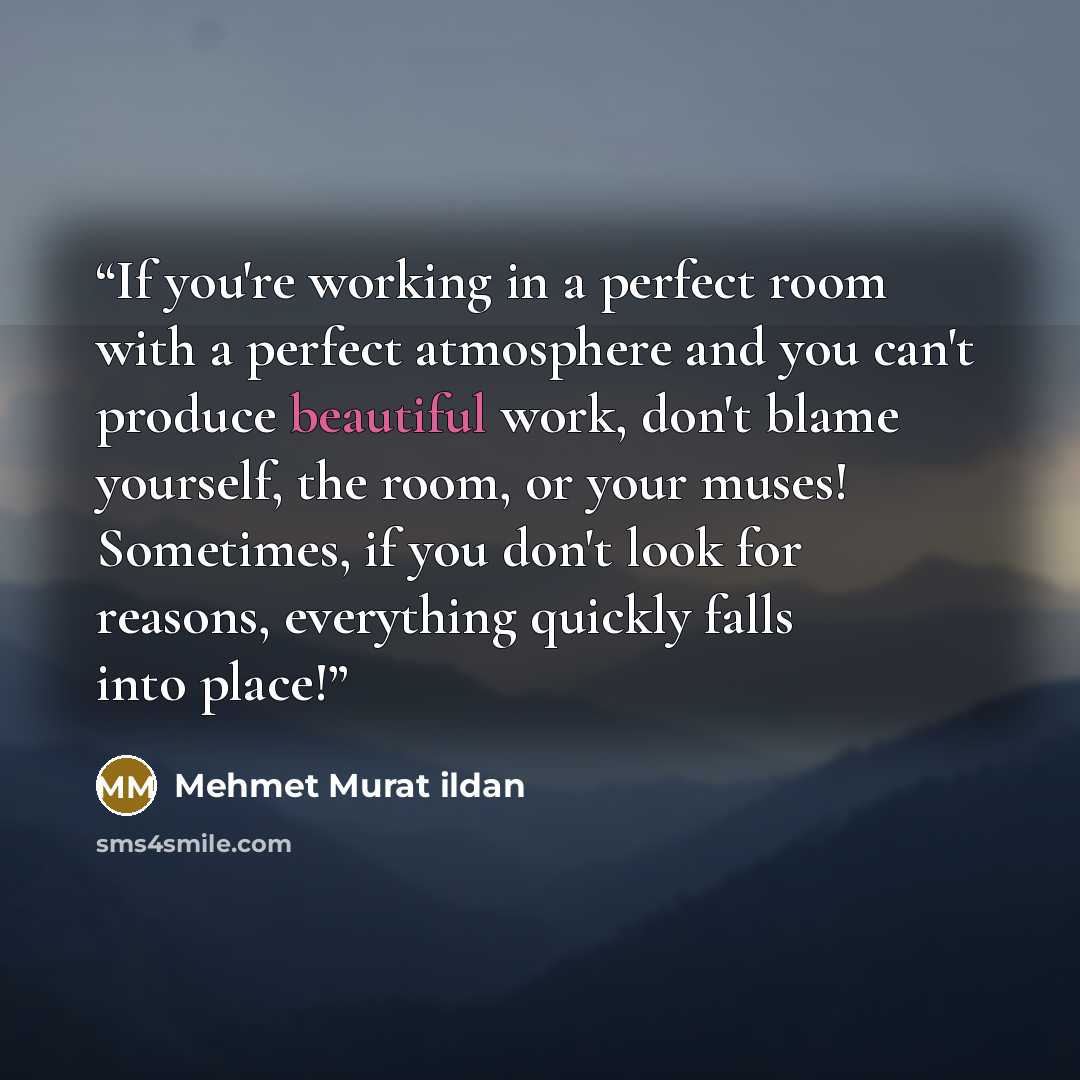 “If you're working in a perfect room with a perfect atmosphere and you can't produce beautiful work, don't blame yourself, the room, or your muses! Sometimes, if you don't look for reasons, everything quickly falls into place!” quote by Mehmet Murat ildan