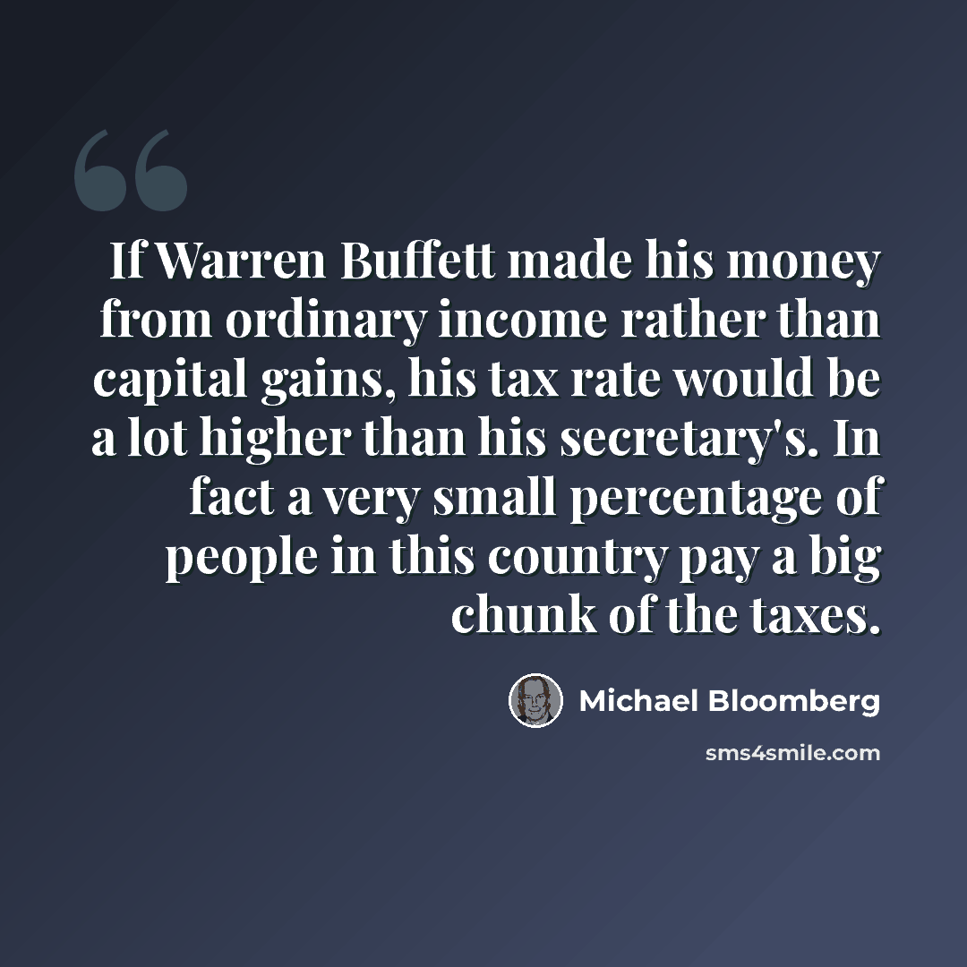 “If Warren Buffett made his money from ordinary income rather than capital gains, his tax rate would be a lot higher than his secretary's. In fact a very small percentage of people in this country pay a big chunk of the taxes.” quote by Michael Bloomberg