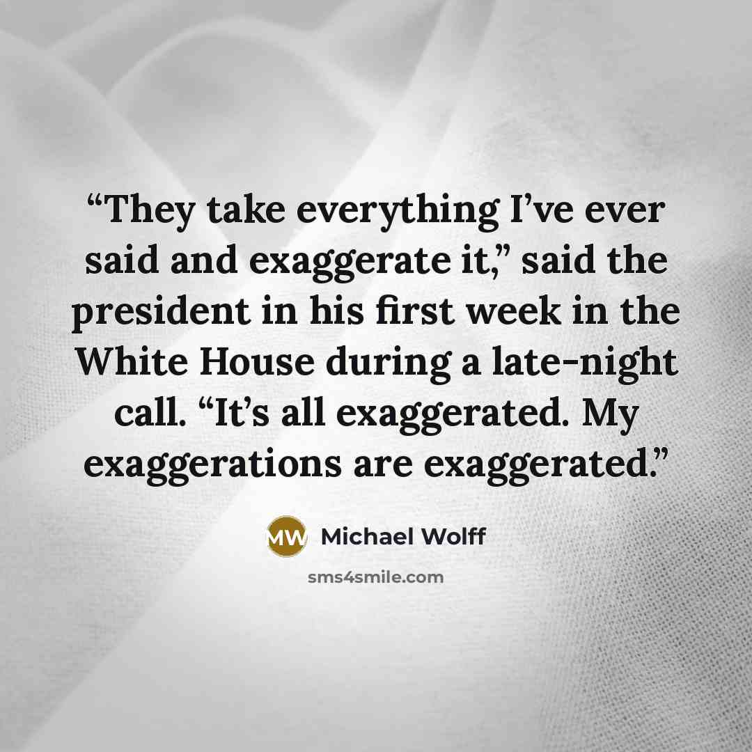 “They take everything I’ve ever said and exaggerate it,” said the president in his first week in the White House during a late-night call. “It’s all exaggerated. My exaggerations are exaggerated.” quote by Michael Wolff