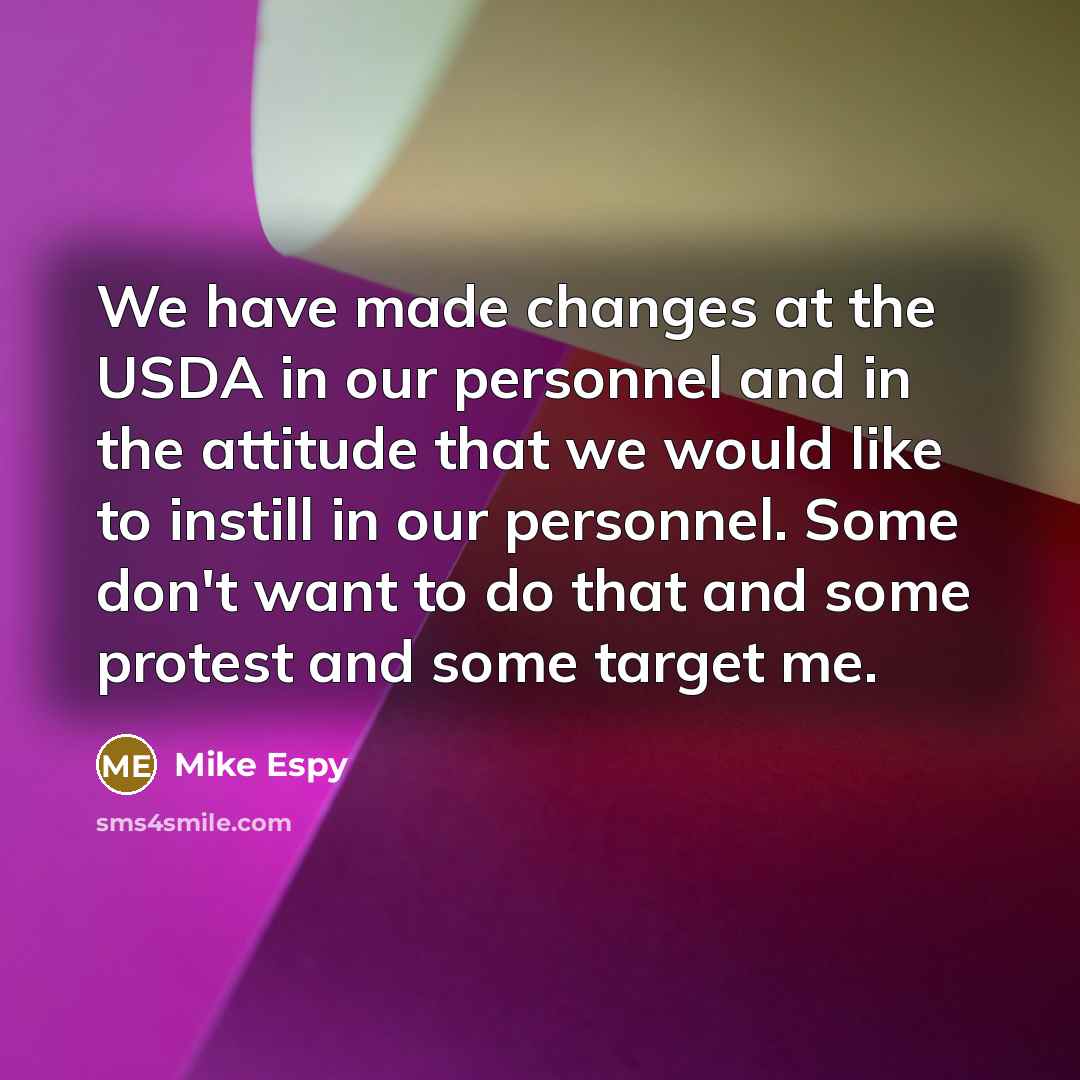 “We have made changes at the USDA in our personnel and in the attitude that we would like to instill in our personnel. Some don't want to do that and some protest and some target me.” quote by Mike Espy