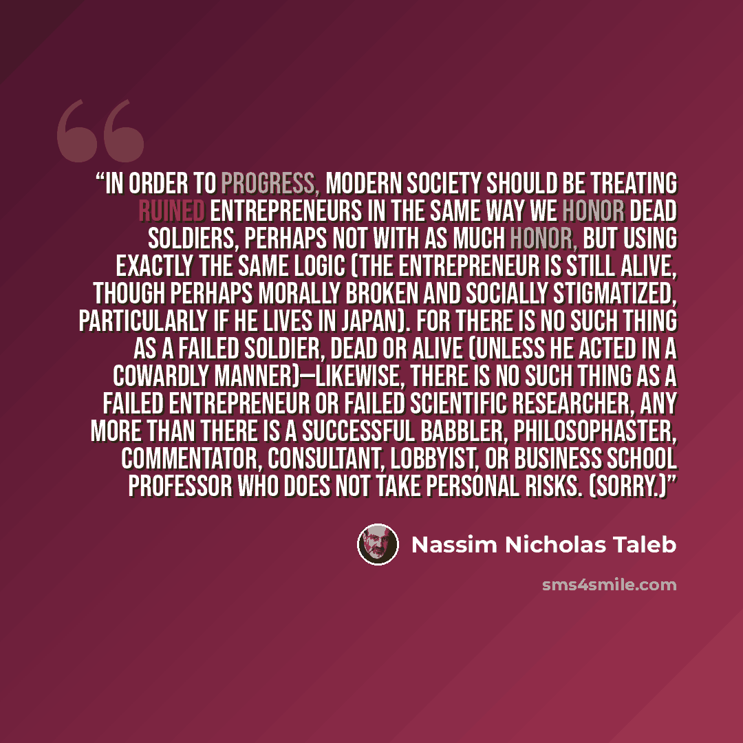 “In order to progress, modern society should be treating ruined entrepreneurs in the same way we honor dead soldiers, perhaps not with as much honor, but using exactly the same logic (the entrepreneur is still alive, though perhaps morally broken and socially stigmatized, particularly if he lives…” quote by Nassim Nicholas Taleb