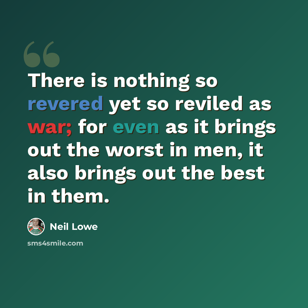 “There is nothing so revered yet so reviled as war; for even as it brings out the worst in men, it also brings out the best in them.” quote by Neil Lowe