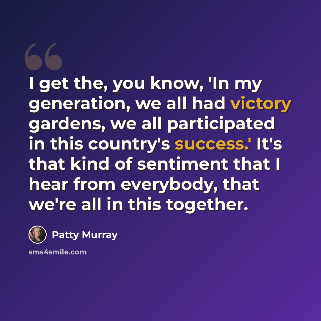 “I get the, you know, 'In my generation, we all had victory gardens, we all participated in this country's success.' It's that kind of sentiment that I hear from everybody, that we're all in this together.” quote by Patty Murray