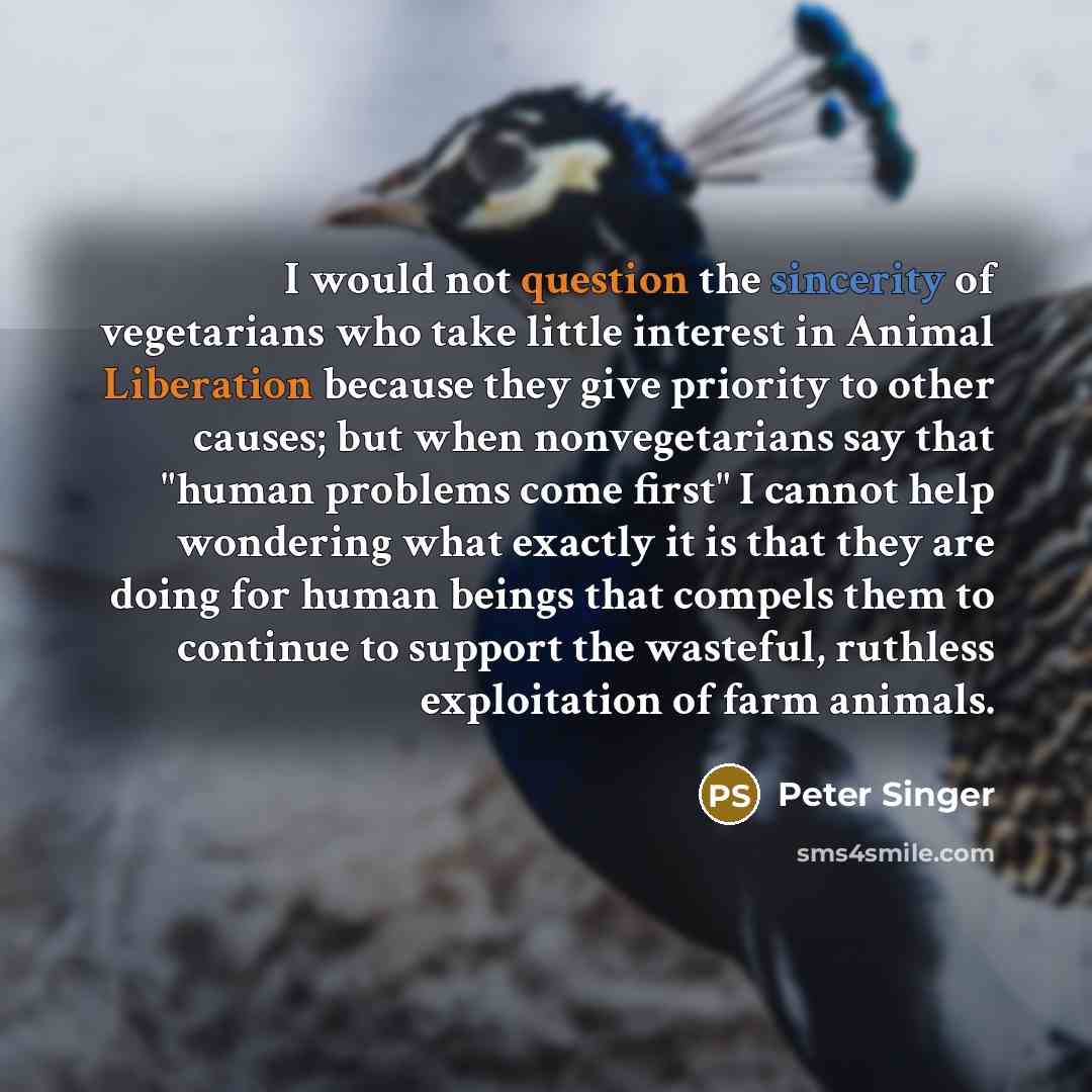 “I would not question the sincerity of vegetarians who take little interest in Animal Liberation because they give priority to other causes; but when nonvegetarians say that "human problems come first" I cannot help wondering what exactly it is that they are doing for human beings that compels them…” quote by Peter Singer