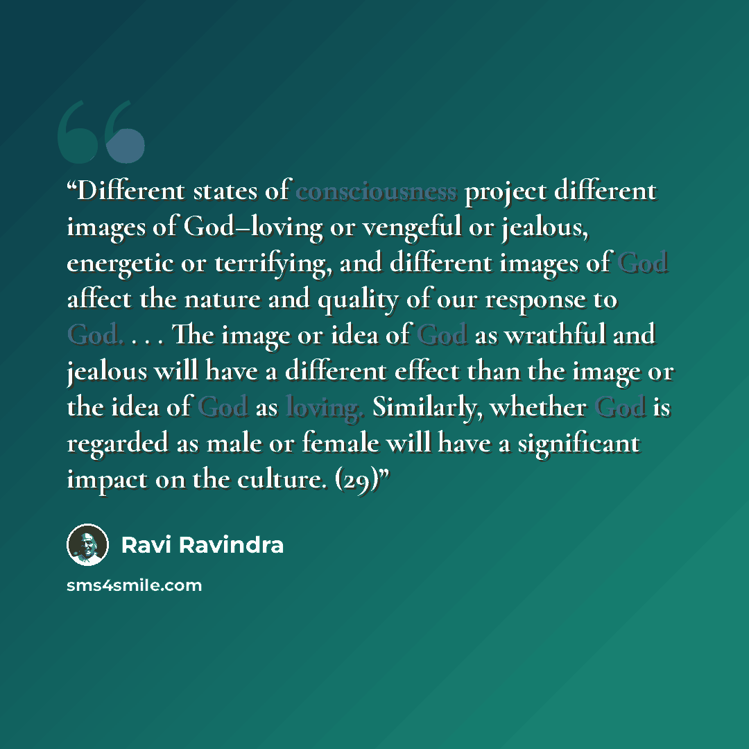“Different states of consciousness project different images of God–loving or vengeful or jealous, energetic or terrifying, and different images of God affect the nature and quality of our response to God. . . . The image or idea of God as wrathful and jealous will have a different effect than the…” quote by Ravi Ravindra