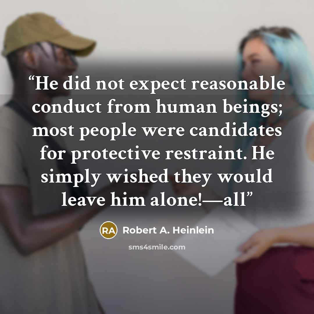 “He did not expect reasonable conduct from human beings; most people were candidates for protective restraint. He simply wished they would leave him alone!—all” quote by Robert A. Heinlein