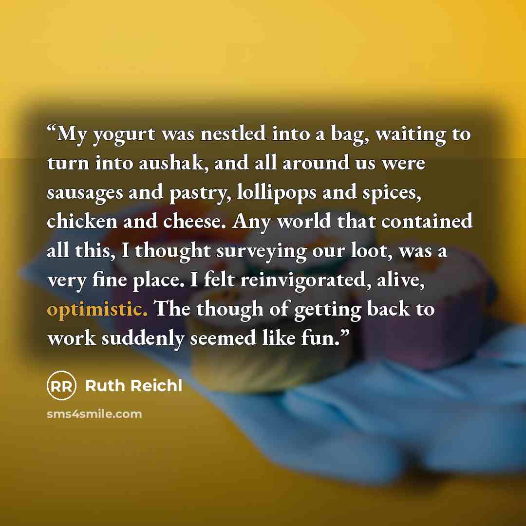 “My yogurt was nestled into a bag, waiting to turn into aushak, and all around us were sausages and pastry, lollipops and spices, chicken and cheese. Any world that contained all this, I thought surveying our loot, was a very fine place. I felt reinvigorated, alive, optimistic. The though of…” quote by Ruth Reichl