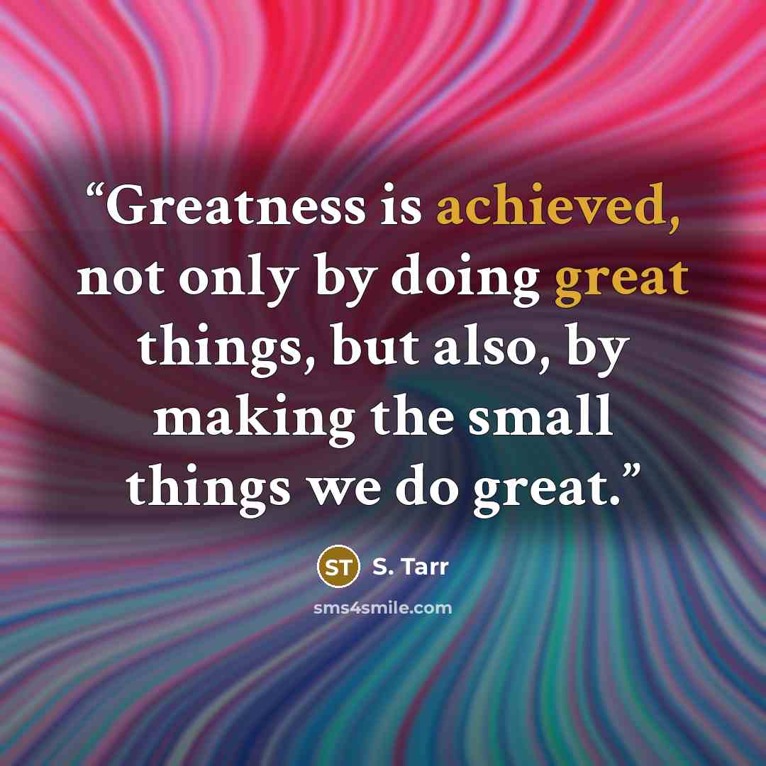 “Greatness is achieved, not only by doing great things, but also, by making the small things we do great.” quote by S. Tarr