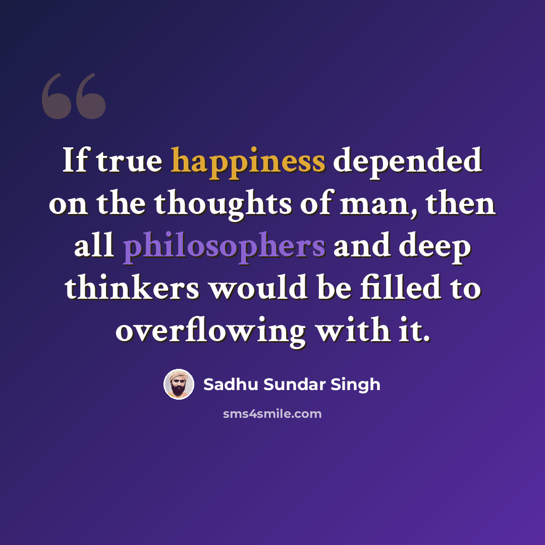 “If true happiness depended on the thoughts of man, then all philosophers and deep thinkers would be filled to overflowing with it.” quote by Sadhu Sundar Singh