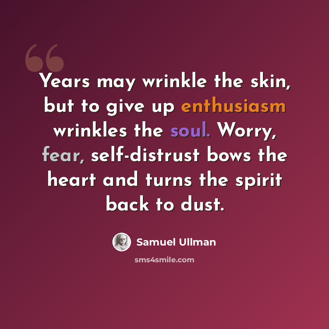 “Years may wrinkle the skin, but to give up enthusiasm wrinkles the soul. Worry, fear, self-distrust bows the heart and turns the spirit back to dust.” quote by Samuel Ullman