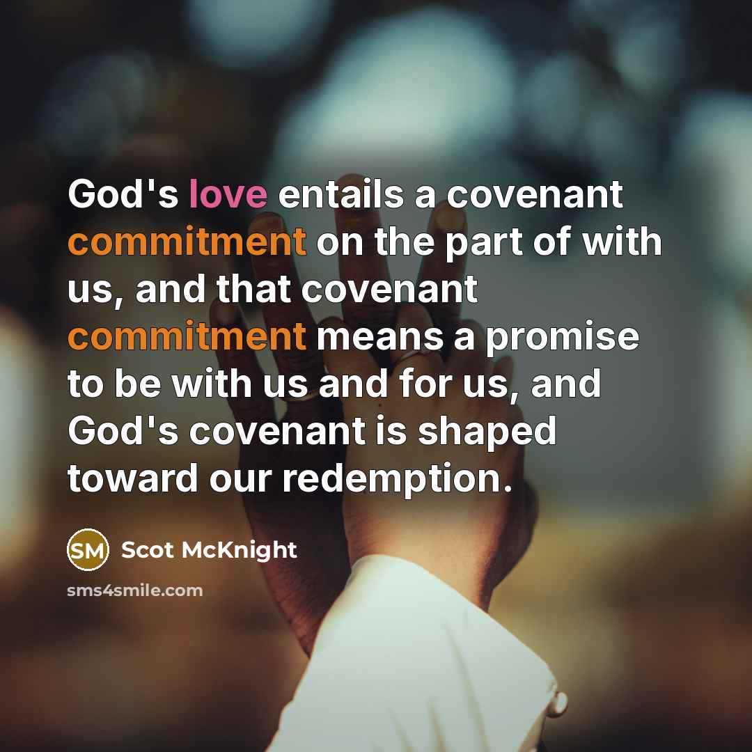 “God's love entails a covenant commitment on the part of with us, and that covenant commitment means a promise to be with us and for us, and God's covenant is shaped toward our redemption.” quote by Scot McKnight