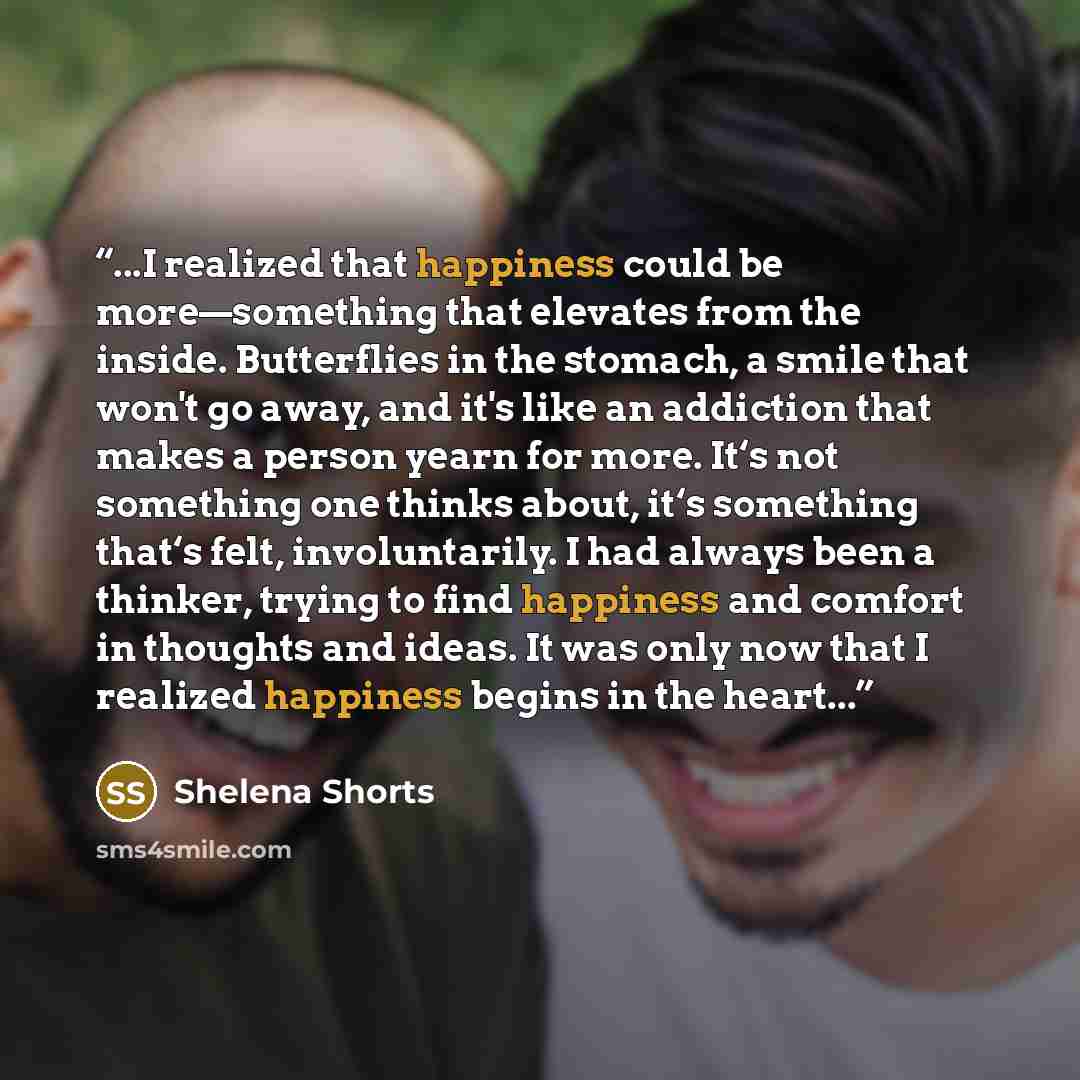 “...I realized that happiness could be more—something that elevates from the inside. Butterflies in the stomach, a smile that won't go away, and it's like an addiction that makes a person yearn for more. It‘s not something one thinks about, it‘s something that‘s felt, involuntarily. I had always…” quote by Shelena Shorts