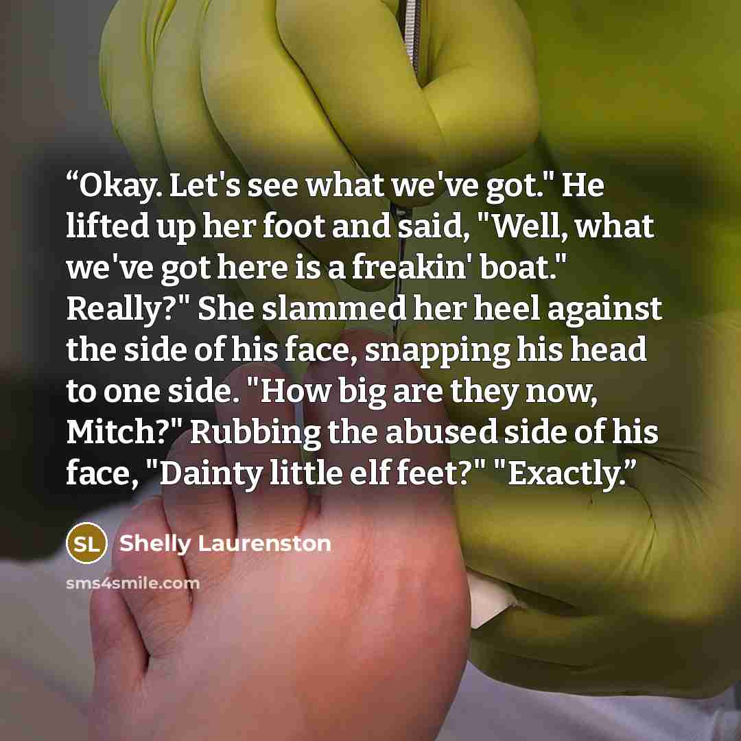 “Okay. Let's see what we've got." He lifted up her foot and said, "Well, what we've got here is a freakin' boat." Really?" She slammed her heel against the side of his face, snapping his head to one side. "How big are they now, Mitch?" Rubbing the abused side of his face, "Dainty little elf feet?"…” quote by Shelly Laurenston