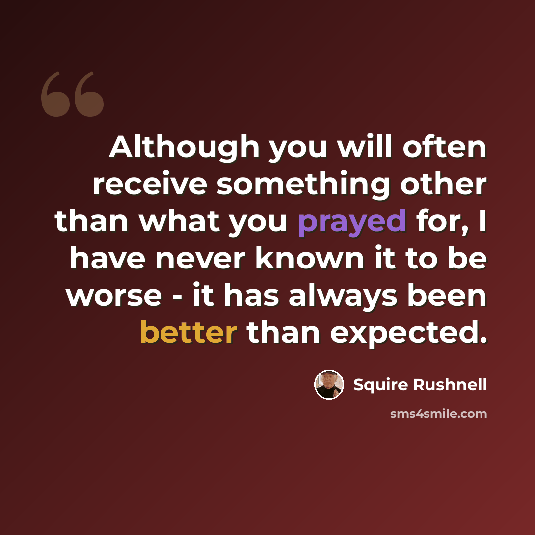 “Although you will often receive something other than what you prayed for, I have never known it to be worse - it has always been better than expected.” quote by SQuire Rushnell