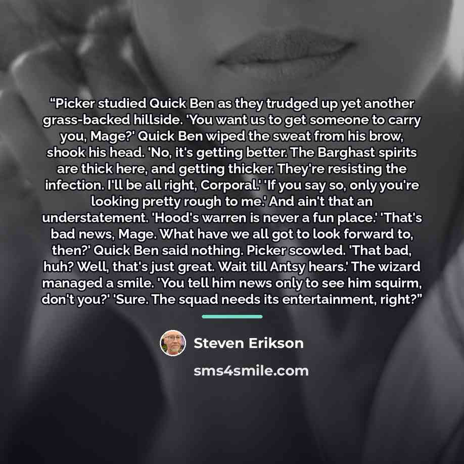 “Picker studied Quick Ben as they trudged up yet another grass-backed hillside. 'You want us to get someone to carry you, Mage?' Quick Ben wiped the sweat from his brow, shook his head. 'No, it's getting better. The Barghast spirits are thick here, and getting thicker. They're resisting the…” quote by Steven Erikson