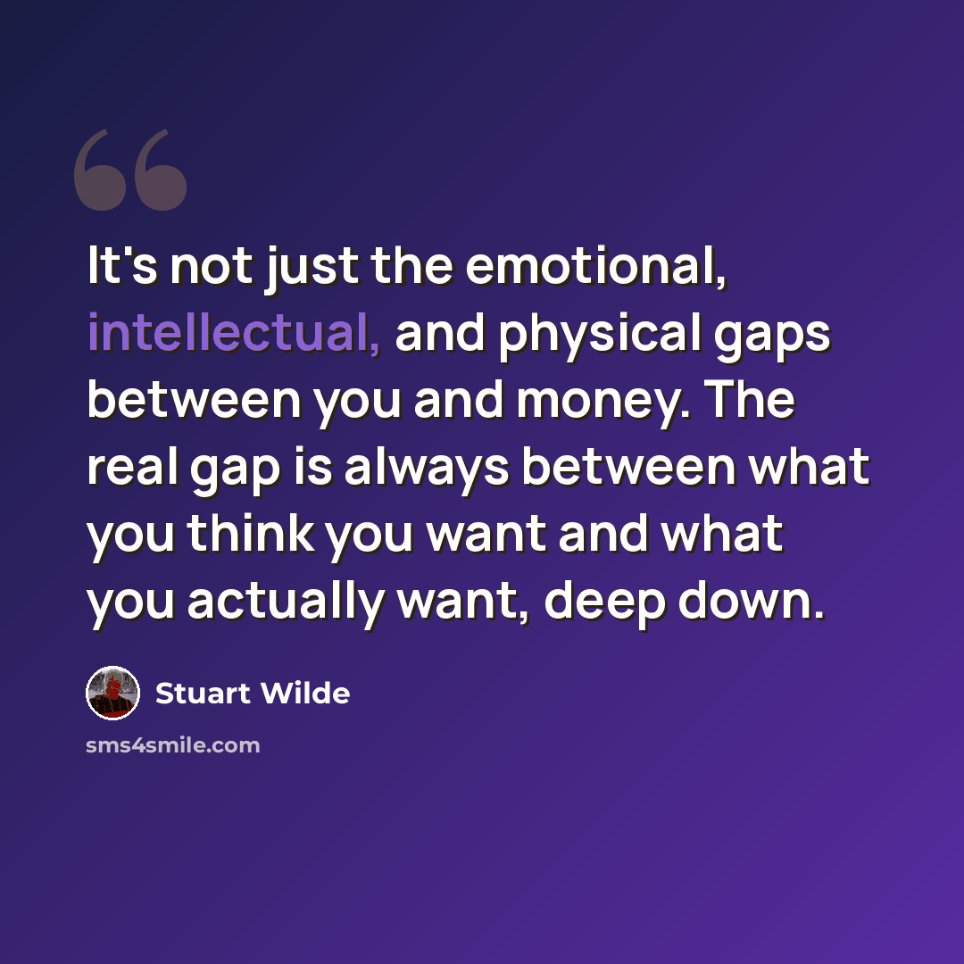 “It's not just the emotional, intellectual, and physical gaps between you and money. The real gap is always between what you think you want and what you actually want, deep down.” quote by Stuart Wilde