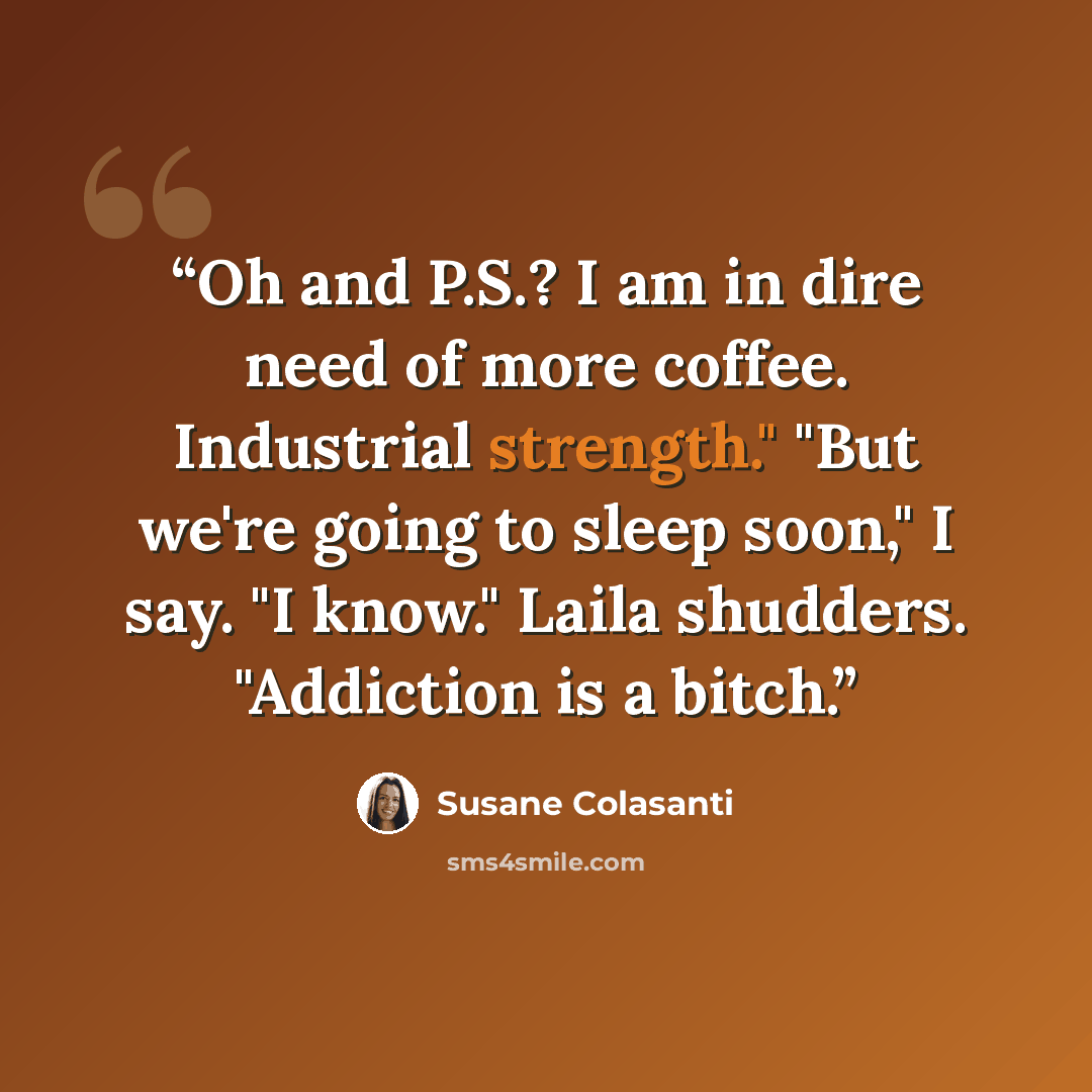 “Oh and P.S.? I am in dire need of more coffee. Industrial strength." "But we're going to sleep soon," I say. "I know." Laila shudders. "Addiction is a bitch.” quote by Susane Colasanti