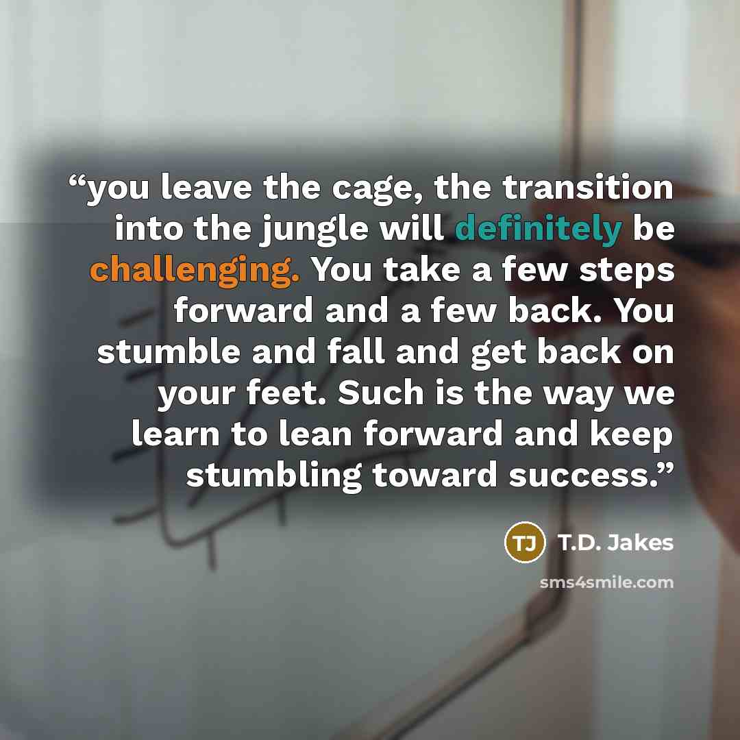 “you leave the cage, the transition into the jungle will definitely be challenging. You take a few steps forward and a few back. You stumble and fall and get back on your feet. Such is the way we learn to lean forward and keep stumbling toward success.” quote by T.D. Jakes