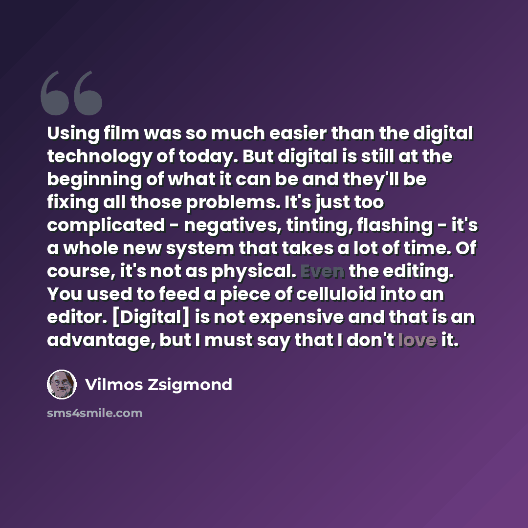 “Using film was so much easier than the digital technology of today. But digital is still at the beginning of what it can be and they'll be fixing all those problems. It's just too complicated - negatives, tinting, flashing - it's a whole new system that takes a lot of time. Of course, it's not as…” quote by Vilmos Zsigmond