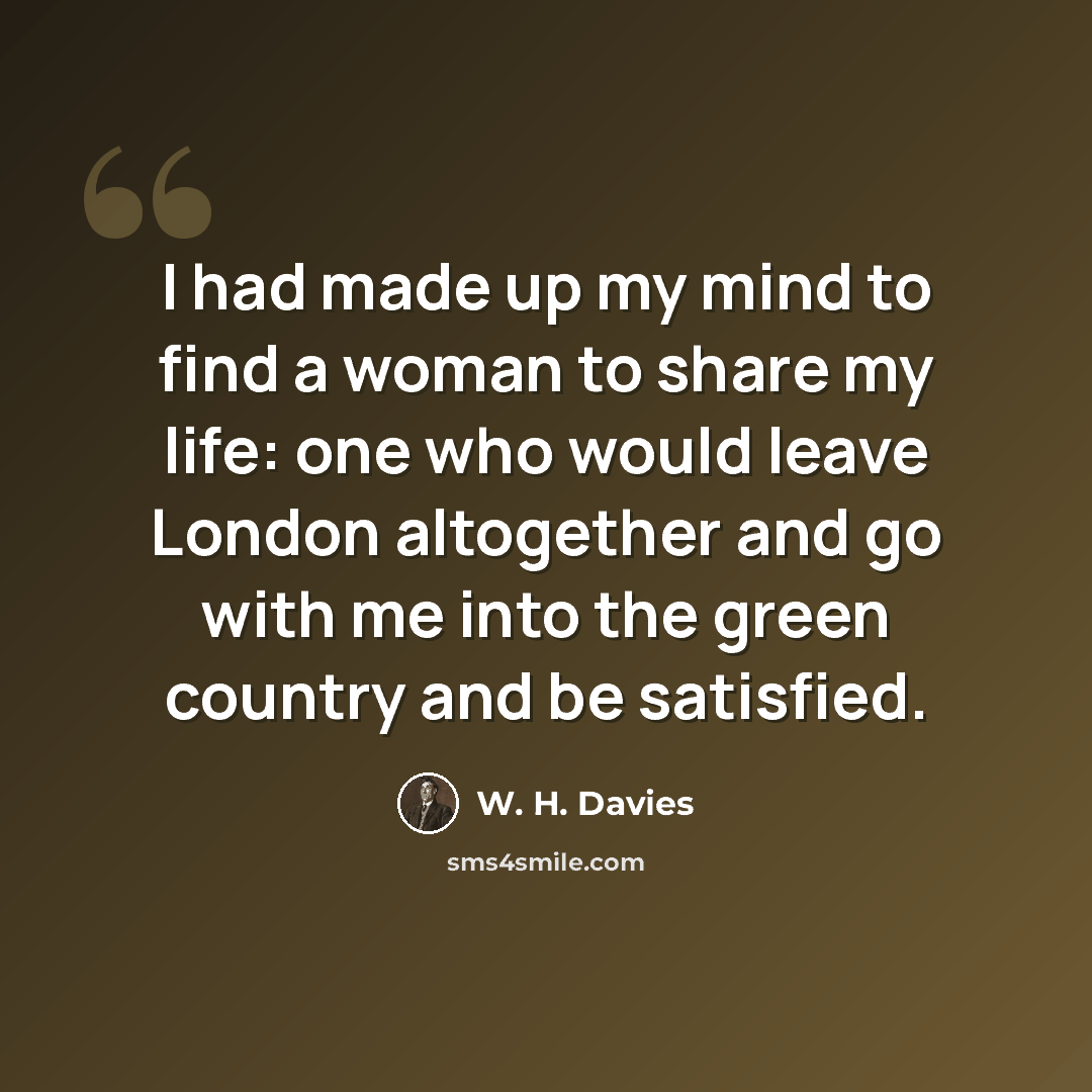 “I had made up my mind to find a woman to share my life: one who would leave London altogether and go with me into the green country and be satisfied.” quote by W. H. Davies