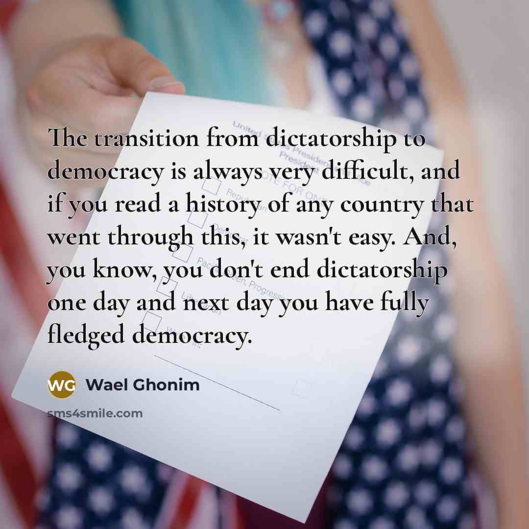 “The transition from dictatorship to democracy is always very difficult, and if you read a history of any country that went through this, it wasn't easy. And, you know, you don't end dictatorship one day and next day you have fully fledged democracy.” quote by Wael Ghonim