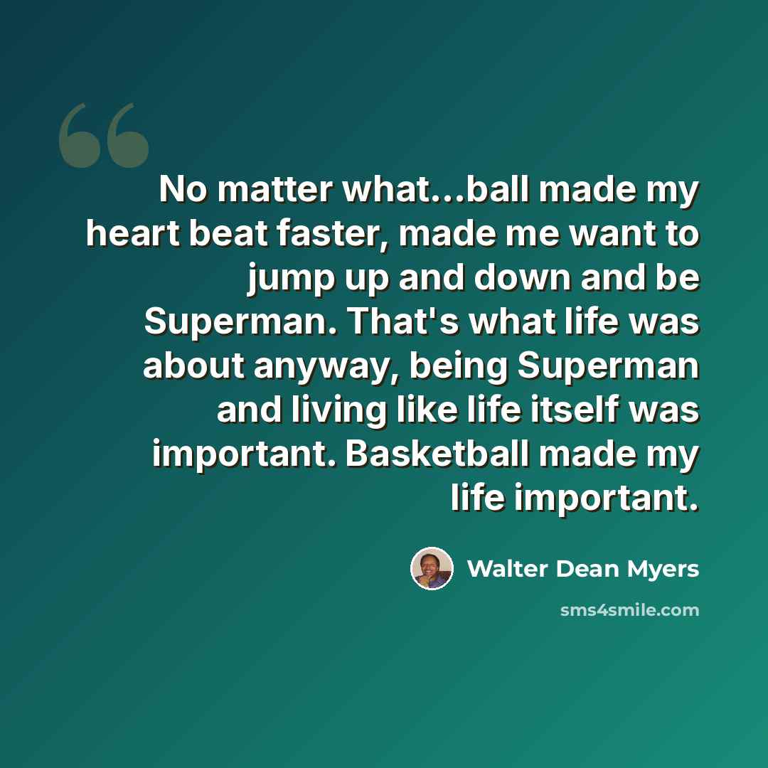 “No matter what...ball made my heart beat faster, made me want to jump up and down and be Superman. That's what life was about anyway, being Superman and living like life itself was important. Basketball made my life important.” quote by Walter Dean Myers