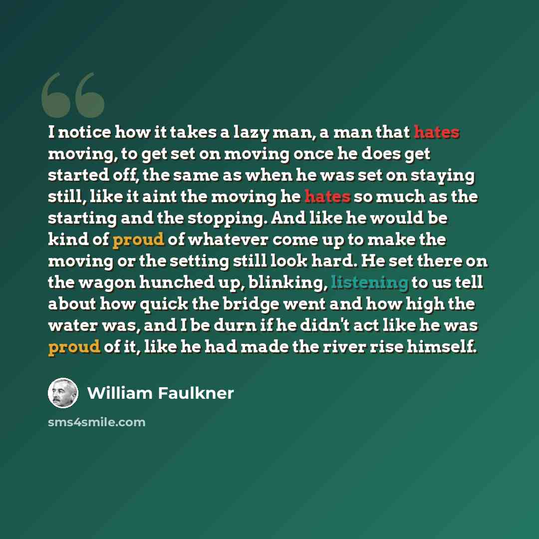 “I notice how it takes a lazy man, a man that hates moving, to get set on moving once he does get started off, the same as when he was set on staying still, like it aint the moving he hates so much as the starting and the stopping. And like he would be kind of proud of whatever come up to make the…” quote by William Faulkner