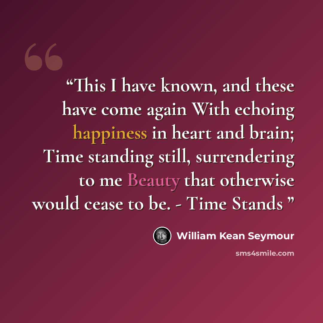 “This I have known, and these have come again With echoing happiness in heart and brain; Time standing still, surrendering to me Beauty that otherwise would cease to be. - Time Stands” quote by William Kean Seymour