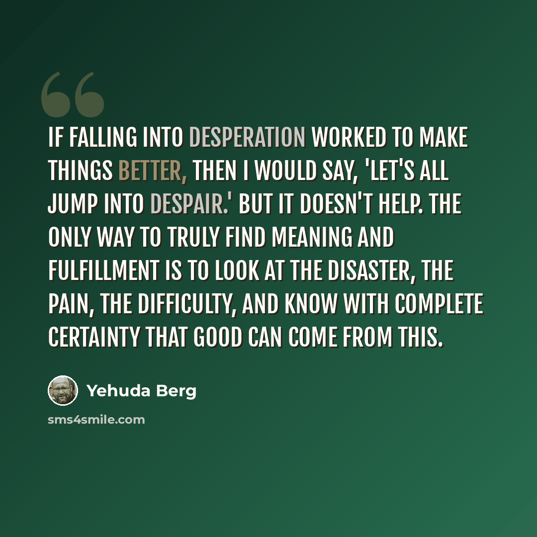 “If falling into desperation worked to make things better, then I would say, 'Let's all jump into despair.' But it doesn't help. The only way to truly find meaning and fulfillment is to look at the disaster, the pain, the difficulty, and know with complete certainty that good can come from this.” quote by Yehuda Berg