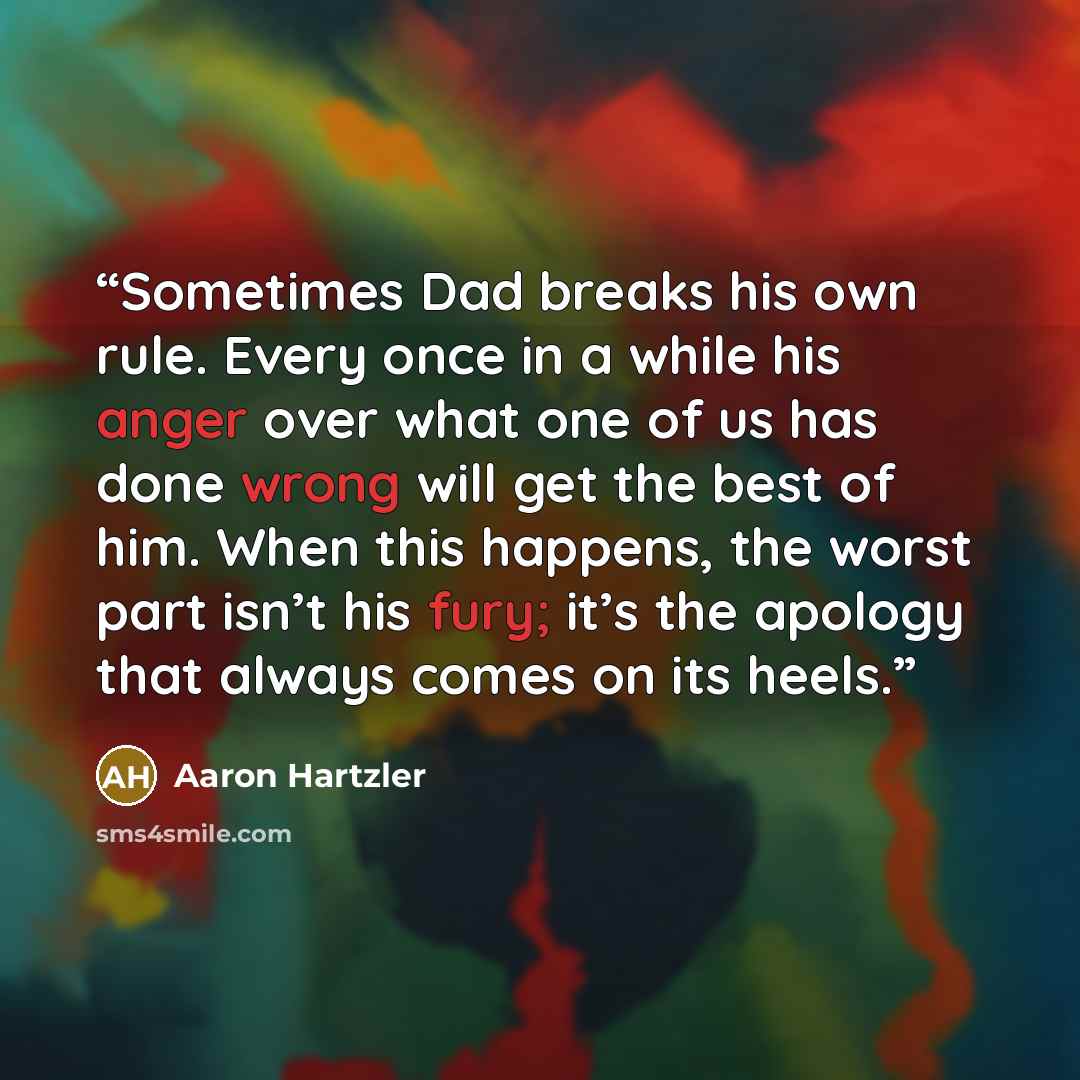 “Sometimes Dad breaks his own rule. Every once in a while his anger over what one of us has done wrong will get the best of him. When this happens, the worst part isn’t his fury; it’s the apology that always comes on its heels.” quote by Aaron Hartzler