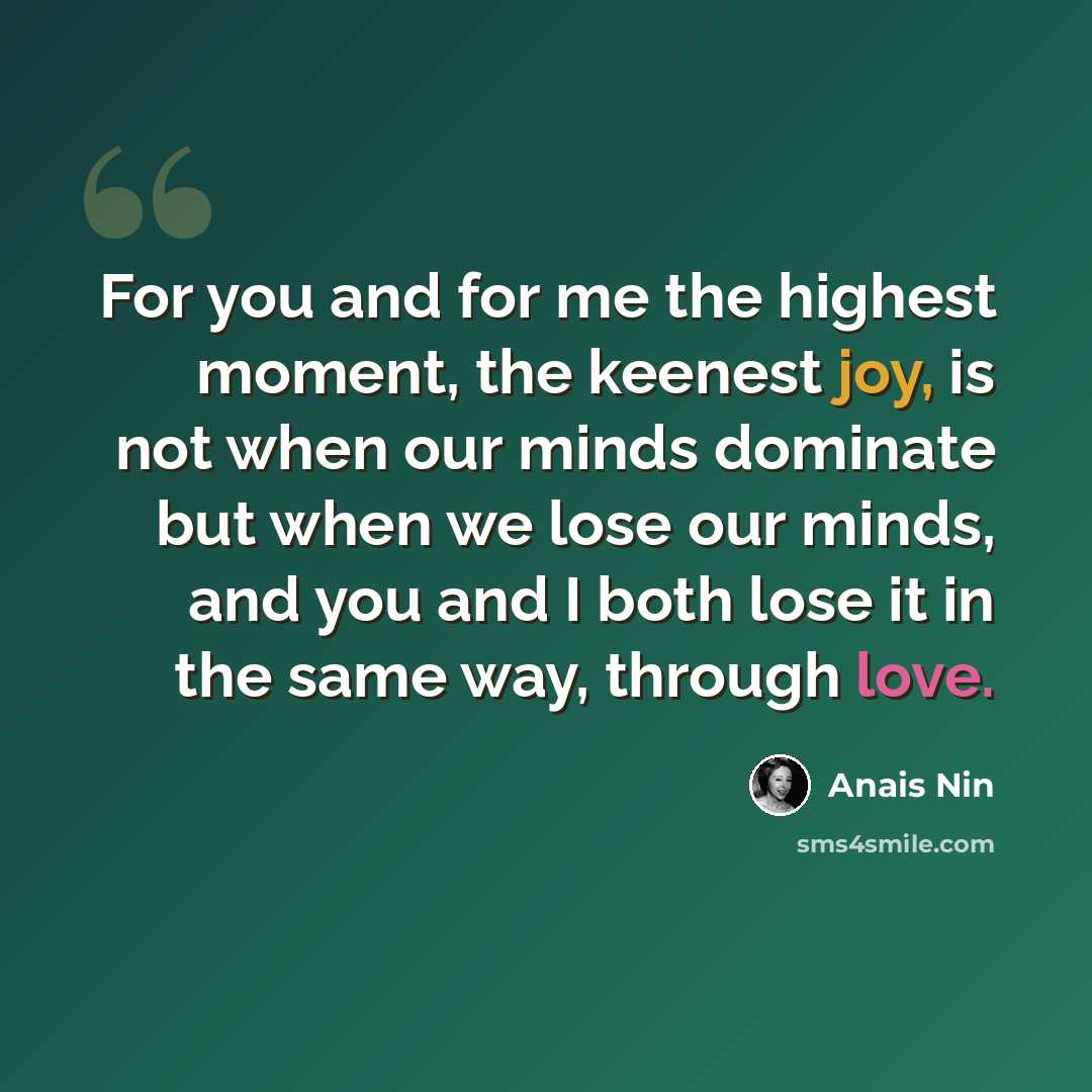 “For you and for me the highest moment, the keenest joy, is not when our minds dominate but when we lose our minds, and you and I both lose it in the same way, through love.” quote by Anais Nin